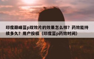 印度巅峰蓝p双效片的效果怎么样？药效能持续多久？用户投稿（印度蓝p药效时间）