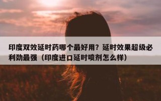 印度双效延时药哪个最好用？延时效果超级必利劲最强（印度进口延时喷剂怎么样）
