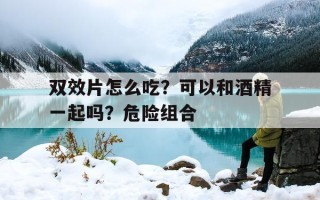 关于双效片怎么吃？可以和酒精一起吗？危险组合的信息