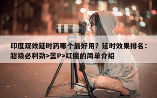 印度双效延时药哪个最好用？延时效果排名：超级必利劲>蓝P>红魔的简单介绍