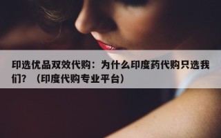 印选优品双效代购：为什么印度药代购只选我们？（印度代购专业平台）