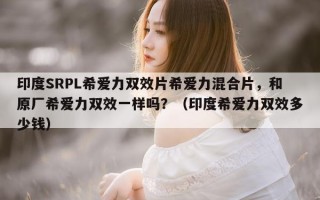 印度SRPL希爱力双效片希爱力混合片，和原厂希爱力双效一样吗？（印度希爱力双效多少钱）
