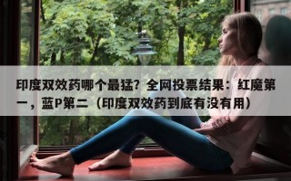 印度双效药哪个最猛？全网投票结果：红魔第一，蓝P第二（印度双效药到底有没有用）