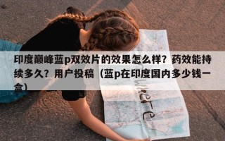 印度巅峰蓝p双效片的效果怎么样？药效能持续多久？用户投稿（蓝p在印度国内多少钱一盒）