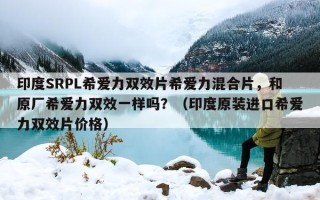 印度SRPL希爱力双效片希爱力混合片，和原厂希爱力双效一样吗？（印度原装进口希爱力双效片价格）