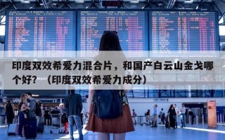 印度双效希爱力混合片，和国产白云山金戈哪个好？（印度双效希爱力成分）