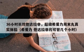 36小时长效他达拉非，超级希爱力周末丸真实体验（希爱力 他达拉非片可管几个小时）