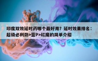 印度双效延时药哪个最好用？延时效果排名：超级必利劲>蓝P>红魔的简单介绍