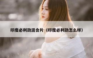 印度必利劲混合片（印度必利劲怎么样）