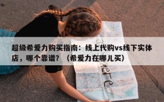 超级希爱力购买指南：线上代购vs线下实体店，哪个靠谱？（希爱力在哪儿买）