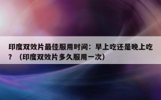 印度双效片最佳服用时间：早上吃还是晚上吃？（印度双效片多久服用一次）