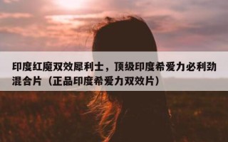 印度红魔双效犀利士，顶级印度希爱力必利劲混合片（正品印度希爱力双效片）