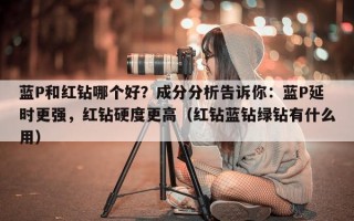 蓝P和红钻哪个好？成分分析告诉你：蓝P延时更强，红钻硬度更高（红钻蓝钻绿钻有什么用）
