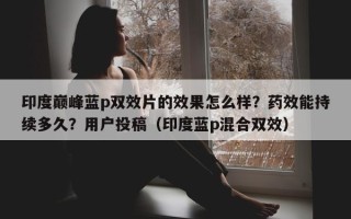 印度巅峰蓝p双效片的效果怎么样？药效能持续多久？用户投稿（印度蓝p混合双效）