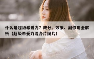什么是超级希爱力？成分、效果、副作用全解析（超级希爱力混合片图片）