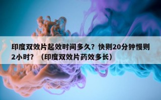 印度双效片起效时间多久？快则20分钟慢则2小时？（印度双效片药效多长）