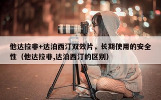 他达拉非+达泊西汀双效片，长期使用的安全性（他达拉非,达泊西汀的区别）