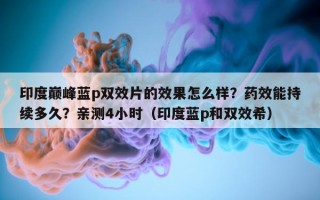 印度巅峰蓝p双效片的效果怎么样？药效能持续多久？亲测4小时（印度蓝p和双效希）