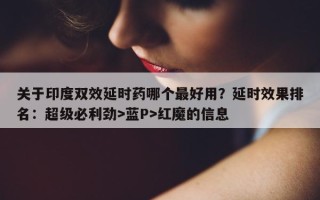 关于印度双效延时药哪个最好用？延时效果排名：超级必利劲>蓝P>红魔的信息