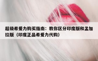 超级希爱力购买指南：教你区分印度版和孟加拉版（印度正品希爱力代购）