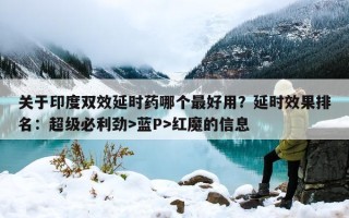 关于印度双效延时药哪个最好用？延时效果排名：超级必利劲>蓝P>红魔的信息
