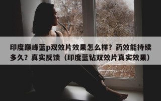 印度巅峰蓝p双效片效果怎么样？药效能持续多久？真实反馈（印度蓝钻双效片真实效果）