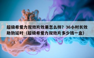 超级希爱力双效片效果怎么样？36小时长效助勃延时（超级希爱力双效片多少钱一盒）