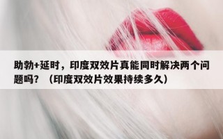 助勃+延时，印度双效片真能同时解决两个问题吗？（印度双效片效果持续多久）