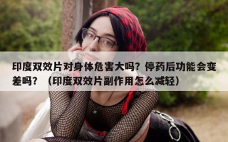 印度双效片对身体危害大吗？停药后功能会变差吗？（印度双效片副作用怎么减轻）