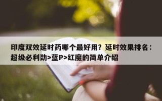 印度双效延时药哪个最好用？延时效果排名：超级必利劲>蓝P>红魔的简单介绍