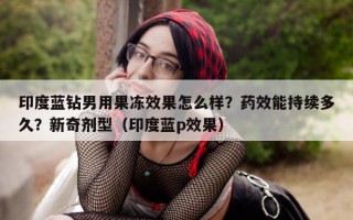 印度蓝钻男用果冻效果怎么样？药效能持续多久？新奇剂型（印度蓝p效果）