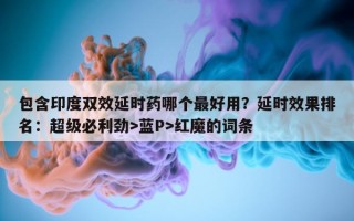 包含印度双效延时药哪个最好用？延时效果排名：超级必利劲>蓝P>红魔的词条