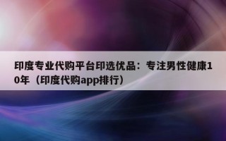 印度专业代购平台印选优品：专注男性健康10年（印度代购app排行）