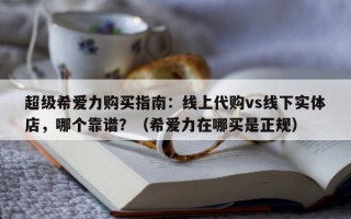 超级希爱力购买指南：线上代购vs线下实体店，哪个靠谱？（希爱力在哪买是正规）