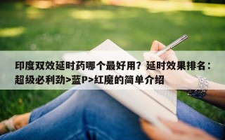 印度双效延时药哪个最好用？延时效果排名：超级必利劲>蓝P>红魔的简单介绍