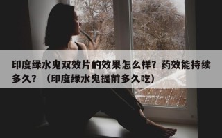 印度绿水鬼双效片的效果怎么样？药效能持续多久？（印度绿水鬼提前多久吃）