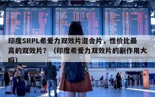 印度SRPL希爱力双效片混合片，性价比最高的双效片？（印度希爱力双效片的副作用大吗）