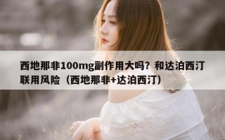 西地那非100mg副作用大吗？和达泊西汀联用风险（西地那非+达泊西汀）
