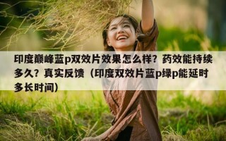 印度巅峰蓝p双效片效果怎么样？药效能持续多久？真实反馈（印度双效片蓝p绿p能延时多长时间）