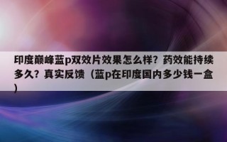 印度巅峰蓝p双效片效果怎么样？药效能持续多久？真实反馈（蓝p在印度国内多少钱一盒）