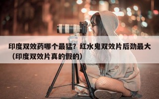 印度双效药哪个最猛？红水鬼双效片后劲最大（印度双效片真的假的）