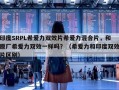 印度SRPL希爱力双效片希爱力混合片，和原厂希爱力双效一样吗？（希爱力和印度双效片区别）