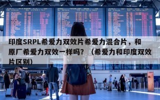 印度SRPL希爱力双效片希爱力混合片，和原厂希爱力双效一样吗？（希爱力和印度双效片区别）