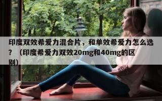 印度双效希爱力混合片，和单效希爱力怎么选？（印度希爱力双效20mg和40mg的区别）