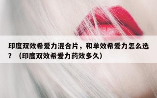 印度双效希爱力混合片，和单效希爱力怎么选？（印度双效希爱力药效多久）