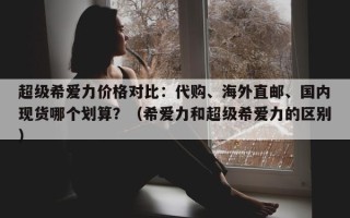 超级希爱力价格对比：代购、海外直邮、国内现货哪个划算？（希爱力和超级希爱力的区别）
