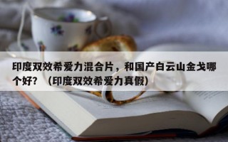 印度双效希爱力混合片，和国产白云山金戈哪个好？（印度双效希爱力真假）