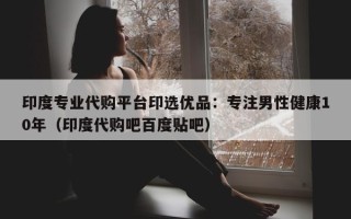 印度专业代购平台印选优品：专注男性健康10年（印度代购吧百度贴吧）