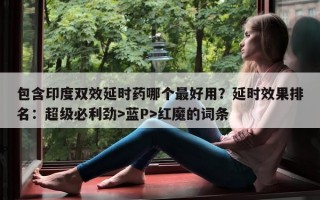 包含印度双效延时药哪个最好用？延时效果排名：超级必利劲>蓝P>红魔的词条