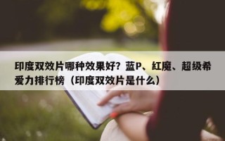 印度双效片哪种效果好？蓝P、红魔、超级希爱力排行榜（印度双效片是什么）